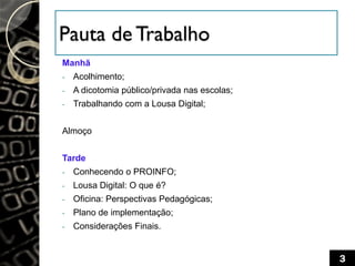 Pauta de Trabalho
Manhã
- Acolhimento;
- A dicotomia público/privada nas escolas;
- Trabalhando com a Lousa Digital;
Almoço
Tarde
- Conhecendo o PROINFO;
- Lousa Digital: O que é?
- Oficina: Perspectivas Pedagógicas;
- Plano de implementação;
- Considerações Finais.
3
 