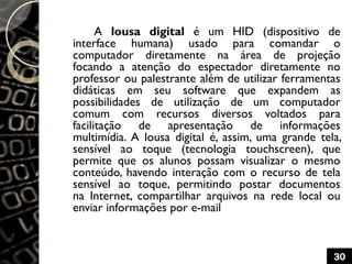A lousa digital é um HID (dispositivo de
interface humana) usado para comandar o
computador diretamente na área de projeção
focando a atenção do espectador diretamente no
professor ou palestrante além de utilizar ferramentas
didáticas em seu software que expandem as
possibilidades de utilização de um computador
comum com recursos diversos voltados para
facilitação de apresentação de informações
multimídia. A lousa digital é, assim, uma grande tela,
sensível ao toque (tecnologia touchscreen), que
permite que os alunos possam visualizar o mesmo
conteúdo, havendo interação com o recurso de tela
sensível ao toque, permitindo postar documentos
na Internet, compartilhar arquivos na rede local ou
enviar informações por e-mail
30
 
