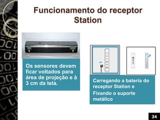 Funcionamento do receptor
Station
Os sensores devem
ficar voltados para
área de projeção e à
3 cm da tela.
Carregando a bateria do
receptor Station e
Fixando o suporte
metálico
34
 