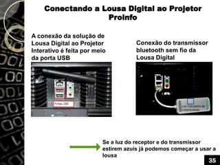 Conectando a Lousa Digital ao Projetor
Proinfo
A conexão da solução de
Lousa Digital ao Projetor
Interativo é feita por meio
da porta USB
Conexão do transmissor
bluetooth sem fio da
Lousa Digital
Se a luz do receptor e do transmissor
estirem azuis já podemos começar a usar a
lousa
35
 