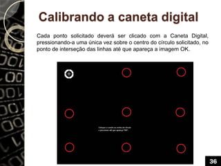 Calibrando a caneta digital
Cada ponto solicitado deverá ser clicado com a Caneta Digital,
pressionando-a uma única vez sobre o centro do círculo solicitado, no
ponto de interseção das linhas até que apareça a imagem OK.
36
 