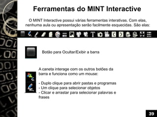 Ferramentas do MINT Interactive
O MINT Interactive possui várias ferramentas interativas. Com elas,
nenhuma aula ou apresentação serão facilmente esquecidas. São elas:
Botão para Ocultar/Exibir a barra
A caneta interage com os outros botões da
barra e funciona como um mouse:
- Duplo clique para abrir pastas e programas
- Um clique para selecionar objetos
- Clicar e arrastar para selecionar palavras e
frases
39
 