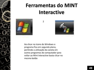 Ferramentas do MINT
Interactive
Ao clicar no ícone do Windows o
programa fica em segundo plano,
peritindo a utilização da caneta em
outros programas do computador para
voltar ao Mint Interactive basta clicar no
mesmo botão
1
2
49
 