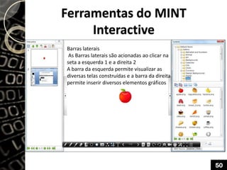 Ferramentas do MINT
Interactive
Barras laterais
As Barras laterais são acionadas ao clicar na
seta a esquerda 1 e a direita 2
A barra da esquerda permite visualizar as
diversas telas construídas e a barra da direita
permite inserir diversos elementos gráficos
50
 