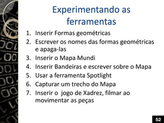 Experimentando as
ferramentas
1. Inserir Formas geométricas
2. Escrever os nomes das formas geométricas
e apaga-las
3. Inserir o Mapa Mundi
4. Inserir Bandeiras e escrever sobre o Mapa
5. Usar a ferramenta Spotlight
6. Capturar um trecho do Mapa
7. Inserir o jogo de Xadrez, filmar ao
movimentar as peças
52
 