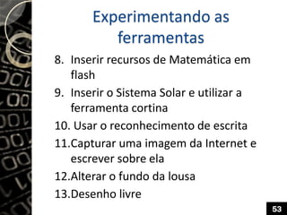 Experimentando as
ferramentas
8. Inserir recursos de Matemática em
flash
9. Inserir o Sistema Solar e utilizar a
ferramenta cortina
10. Usar o reconhecimento de escrita
11.Capturar uma imagem da Internet e
escrever sobre ela
12.Alterar o fundo da lousa
13.Desenho livre
53
 