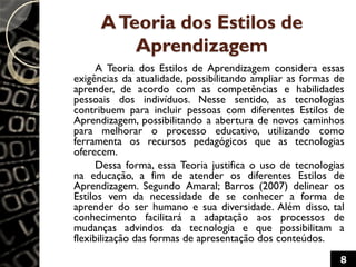 ATeoria dos Estilos de
Aprendizagem
A Teoria dos Estilos de Aprendizagem considera essas
exigências da atualidade, possibilitando ampliar as formas de
aprender, de acordo com as competências e habilidades
pessoais dos indivíduos. Nesse sentido, as tecnologias
contribuem para incluir pessoas com diferentes Estilos de
Aprendizagem, possibilitando a abertura de novos caminhos
para melhorar o processo educativo, utilizando como
ferramenta os recursos pedagógicos que as tecnologias
oferecem.
Dessa forma, essa Teoria justifica o uso de tecnologias
na educação, a fim de atender os diferentes Estilos de
Aprendizagem. Segundo Amaral; Barros (2007) delinear os
Estilos vem da necessidade de se conhecer a forma de
aprender do ser humano e sua diversidade. Além disso, tal
conhecimento facilitará a adaptação aos processos de
mudanças advindos da tecnologia e que possibilitam a
flexibilização das formas de apresentação dos conteúdos.
8
 