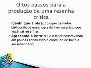  Identifique a obra: coloque os dados
bibliográficos essenciais do livro ou artigo que
você vai resenhar;
 Apresente a obra: situe o leitor descrevendo
em poucas linhas todo o conteúdo do texto a
ser resenhado;
 