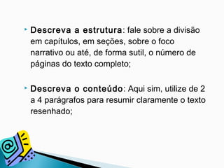  Descreva a estrutura: fale sobre a divisão
em capítulos, em seções, sobre o foco
narrativo ou até, de forma sutil, o número de
páginas do texto completo;
 Descreva o conteúdo: Aqui sim, utilize de 2
a 4 parágrafos para resumir claramente o texto
resenhado;
 