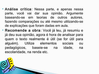  Análise crítica: Nessa parte, e apenas nessa
parte, você vai dar sua opinião. Argumente
baseando-se em teorias de outros autores,
fazendo comparações ou até mesmo utilizando-se
de explicações que foram dadas em aula.
 Recomende a obra: Você já leu, já resumiu e
já deu sua opinião, agora é hora de analisar para
quem o texto realmente é útil (se for útil para
alguém). Utilize elementos sociais ou
pedagógicos, baseie-se na idade, na
escolaridade, na renda etc.
 
