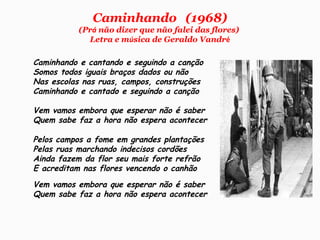 Caminhando   (1968)
(Prá não dizer que não falei das flores)
Letra e música de Geraldo Vandré
Caminhando e cantando e seguindo a canção
Somos todos iguais braços dados ou não
Nas escolas nas ruas, campos, construções
Caminhando e cantado e seguindo a canção
Vem vamos embora que esperar não é saber
Quem sabe faz a hora não espera acontecer
Pelos campos a fome em grandes plantações
Pelas ruas marchando indecisos cordões
Ainda fazem da flor seu mais forte refrão
E acreditam nas flores vencendo o canhão
Vem vamos embora que esperar não é saber
Quem sabe faz a hora não espera acontecer
 