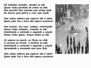 Há soldados armados, amados ou não
Quase todos perdidos de armas na mão
Nos quartéis lhes ensinam uma antiga lição:
De morrer pela pátria e viver sem razão
Vem vamos embora que esperar não é saber
Quem sabe faz a hora não espera acontecer
Nas escolas, nas ruas, campos, construções
Somos todos soldados, armados ou não
Caminhando e cantando e seguindo a canção
Somos todos iguais, braços dados ou não
Os amores na mente, as flores no chão
A certeza na frente, a história na mão
Caminhando e cantando e seguindo a canção
Aprendendo e ensinando uma nova lição
Vem vamos embora que esperar não é saber
Quem sabe faz a hora não espera acontecer
 