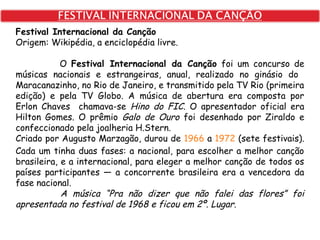 Festival Internacional da Canção
Origem: Wikipédia, a enciclopédia livre.
O Festival Internacional da Canção foi um concurso de
músicas nacionais e estrangeiras, anual, realizado no ginásio do
Maracanazinho, no Rio de Janeiro, e transmitido pela TV Rio (primeira
edição) e pela TV Globo. A música de abertura era composta por
Erlon Chaves chamava-se Hino do FIC. O apresentador oficial era
Hilton Gomes. O prêmio Galo de Ouro foi desenhado por Ziraldo e
confeccionado pela joalheria H.Stern.
Criado por Augusto Marzagão, durou de 1966 a 1972 (sete festivais).
Cada um tinha duas fases: a nacional, para escolher a melhor canção
brasileira, e a internacional, para eleger a melhor canção de todos os
países participantes — a concorrente brasileira era a vencedora da
fase nacional.
A música “Pra não dizer que não falei das flores” foi
apresentada no festival de 1968 e ficou em 2º. Lugar.
 