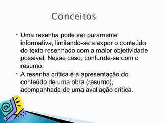  Uma resenha pode ser puramente
informativa, limitando-se a expor o conteúdo
do texto resenhado com a maior objetividade
possível. Nesse caso, confunde-se com o
resumo.
 A resenha crítica é a apresentação do
conteúdo de uma obra (resumo),
acompanhada de uma avaliação crítica.
 