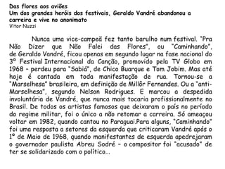 Das flores aos aviões
Um dos grandes heróis dos festivais, Geraldo Vandré abandonou a
carreira e vive no anonimato
Vitor Nuzzi
Nunca uma vice-campeã fez tanto barulho num festival. “Pra
Não Dizer que Não Falei das Flores”, ou “Caminhando”,
de Geraldo Vandré, ficou apenas em segundo lugar na fase nacional do
3º Festival Internacional da Canção, promovido pela TV Globo em
1968 – perdeu para “Sabiá”, de Chico Buarque e Tom Jobim. Mas até
hoje é cantada em toda manifestação de rua. Tornou-se a
“Marselhesa” brasileira, em definição de Millôr Fernandes. Ou a “anti-
Marselhesa”, segundo Nelson Rodrigues. E marcou a despedida
involuntária de Vandré, que nunca mais tocaria profissionalmente no
Brasil. De todos os artistas famosos que deixaram o país no período
do regime militar, foi o único a não retomar a carreira. Só ameaçou
voltar em 1982, quando cantou no Paraguai.Para alguns, “Caminhando”
foi uma resposta a setores da esquerda que criticaram Vandré após o
1º de Maio de 1968, quando manifestantes de esquerda apedrejaram
o governador paulista Abreu Sodré – o compositor foi “acusado” de
ter se solidarizado com o político...
 