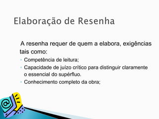 A resenha requer de quem a elabora, exigências
tais como:
◦ Competência de leitura;
◦ Capacidade de juízo crítico para distinguir claramente
o essencial do supérfluo.
◦ Conhecimento completo da obra;
 