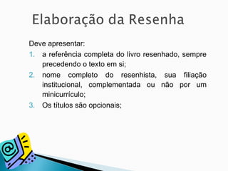 Deve apresentar:
1. a referência completa do livro resenhado, sempre
precedendo o texto em si;
2. nome completo do resenhista, sua filiação
institucional, complementada ou não por um
minicurrículo;
3. Os títulos são opcionais;
 