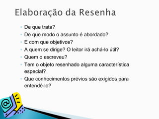 ◦ De que trata?
◦ De que modo o assunto é abordado?
◦ E com que objetivos?
◦ A quem se dirige? O leitor irá achá-lo útil?
◦ Quem o escreveu?
◦ Tem o objeto resenhado alguma característica
especial?
◦ Que conhecimentos prévios são exigidos para
entendê-lo?
 