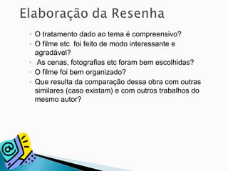 ◦ O tratamento dado ao tema é compreensivo?
◦ O filme etc foi feito de modo interessante e
agradável?
◦ As cenas, fotografias etc foram bem escolhidas?
◦ O filme foi bem organizado?
◦ Que resulta da comparação dessa obra com outras
similares (caso existam) e com outros trabalhos do
mesmo autor?
 