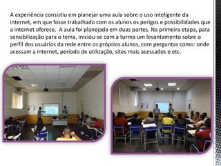 A experiência consistiu em planejar uma aula sobre o uso inteligente da
internet, em que fosse trabalhado com os alunos os perigos e possibilidades que
a internet oferece. A aula foi planejada em duas partes. Na primeira etapa, para
sensibilização para o tema, iniciou-se com a turma um levantamento sobre o
perfil dos usuários da rede entre os próprios alunos, com perguntas como: onde
acessam a internet, período de utilização, sites mais acessados e etc.

 