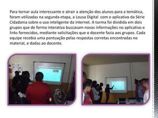 Para tornar aula interessante e atrair a atenção dos alunos para a temática,
foram utilizadas na segunda etapa, a Lousa Digital com o aplicativo da Série
Cidadania sobre o uso inteligente da internet. A turma foi dividida em dois
grupos que de forma interativa buscavam novas informações no aplicativo e
links fornecidos, mediante solicitações que o docente fazia aos grupos. Cada
equipe recebia uma pontuação pelas respostas corretas encontradas no
material, e dadas ao docente.

 