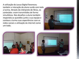 A utilização da Lousa Digital favoreceu
também a interação do aluno surdo com toda
a turma. Através do intérprete de libras, os
conteúdos eram transmitidos de forma
simultânea. Nos desafios o aluno também
respondia as questões junto a sua equipe e
contava a turma suas experiências com as
redes sociais e utilização da internet como
um todo.

 