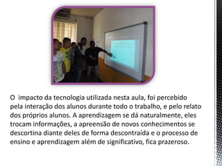 O impacto da tecnologia utilizada nesta aula, foi percebido
pela interação dos alunos durante todo o trabalho, e pelo relato
dos próprios alunos. A aprendizagem se dá naturalmente, eles
trocam informações, a apreensão de novos conhecimentos se
descortina diante deles de forma descontraída e o processo de
ensino e aprendizagem além de significativo, fica prazeroso.

 