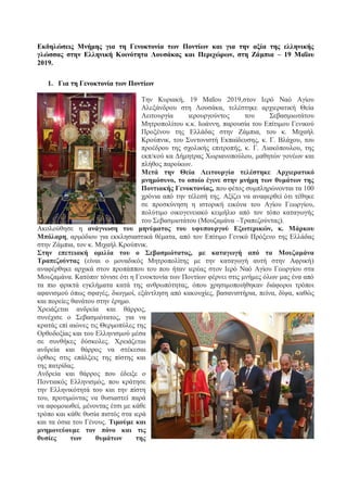 Εκδηλώσεις Μνήμης για τη Γενοκτονία των Ποντίων και για την αξία της ελληνικής
γλώσσας στην Ελληνική Κοινότητα Λουσάκας και Περιχώρων, στη Ζάμπια – 19 Μαΐου
2019.
1. Για τη Γενοκτονία των Ποντίων
Την Κυριακή, 19 Μαΐου 2019,στον Ιερό Ναό Αγίου
Αλεξάνδρου στη Λουσάκα, τελέστηκε αρχιερατική Θεία
Λειτουργία ιερουργούντος του Σεβασμιωτάτου
Μητροπολίτου κ.κ. Ιωάννη, παρουσία του Επίτιμου Γενικού
Προξένου της Ελλάδας στην Ζάμπια, του κ. Μιχαήλ
Κρούπνικ, του Συντονιστή Εκπαίδευσης, κ. Γ. Βλάχου, του
προέδρου της σχολικής επιτροπής, κ. Γ. Λιακόπουλου, της
εκπ/κού κα Δήμητρας Χωριανοπούλου, μαθητών γονέων και
πλήθος παροίκων.
Μετά την Θεία Λειτουργία τελέστηκε Αρχιερατικό
μνημόσυνο, το οποίο έγινε στην μνήμη των θυμάτων της
Ποντιακής Γενοκτονίας, που φέτος συμπληρώνονται τα 100
χρόνια από την τέλεσή της. Αξίζει να αναφερθεί ότι τέθηκε
σε προσκύνηση η ιστορική εικόνα του Αγίου Γεωργίου,
πολύτιμο οικογενειακό κειμήλιο από τον τόπο καταγωγής
του Σεβασμιοτάτου (Μουζαμάνα –Τραπεζούντας).
Ακολούθησε η ανάγνωση του μηνύματος του υφυπουργού Εξωτερικών, κ. Μάρκου
Μπόλαρη, αρμόδιου για εκκλησιαστικά θέματα, από τον Επίτιμο Γενικό Πρόξενο της Ελλάδας
στην Ζάμπια, τον κ. Μιχαήλ Κρούπνικ.
Στην επετειακή ομιλία του ο Σεβασμιότατος, με καταγωγή από τα Μουζαμάνα
Τραπεζούντας (είναι ο μοναδικός Μητροπολίτης με την καταγωγή αυτή στην Αφρική)
αναφέρθηκε αρχικά στον προπάππου του που ήταν ιερέας στον Ιερό Ναό Αγίου Γεωργίου στα
Μουζαμάνα. Κατόπιν τόνισε ότι η Γενοκτονία των Ποντίων φέρνει στις μνήμες όλων μας ένα από
τα πιο φρικτά εγκλήματα κατά της ανθρωπότητας, όπου χρησιμοποιήθηκαν διάφοροι τρόποι
αφανισμού όπως σφαγές, διωγμοί, εξάντληση από κακουχίες, βασανιστήρια, πείνα, δίψα, καθώς
και πορείες θανάτου στην έρημο.
Χρειάζεται ανδρεία και θάρρος,
συνέχισε ο Σεβασμιότατος, για να
κρατάς επί αιώνες τις Θερμοπύλες της
Ορθοδοξίας και του Ελληνισμού μέσα
σε συνθήκες δύσκολες. Χρειάζεται
ανδρεία και θάρρος να στέκεσαι
όρθιος στις επάλξεις της πίστης και
της πατρίδας.
Ανδρεία και θάρρος που έδειξε ο
Ποντιακός Ελληνισμός, που κράτησε
την Ελληνικότητά του και την πίστη
του, προτιμώντας να θυσιαστεί παρά
να αφομοιωθεί, μένοντας έτσι με κάθε
τρόπο και κάθε θυσία πιστός στα ιερά
και τα όσια του Γένους. Τιμούμε και
μνημονεύουμε τον πόνο και τις
θυσίες των θυμάτων της
 
