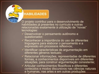 HABILIDADES
O projeto contribui para o desenvolvimento de
habilidades já presentes no currículo e outras
relacionadas exatamente à utilização de “novas”
tecnologias:
 Desenvolver o pensamento autônomo e
questionador;
 Reconhecer a importância do uso de diferentes
linguagens para elaborar o pensamento e a
expressão em processos reflexivos;
 Identificar características de argumentação em
diferentes gêneros textuais;
 Relacionar informações, representadas de diferentes
formas, e conhecimentos disponíveis em diferentes
situações, para construir argumentação consistente;
 Articular conhecimentos filosóficos e diferentes
conteúdos e modos discursivos nas ciências naturais
e humanas, nas artes e em outras produções

 