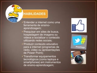 HABILIDADES
Entender a internet como uma
ferramenta de ensinoaprendizagem;
Pesquisar em sites de busca,
hospedagem de imagens ou
videos e socializar o conteúdo
utilizando redes sociais;
Produzir conteúdo educativo
para a internet (programas de
rádio, vídeo ou apresentações
de Power Point);
Transformar equipamentos
tecnológicos (como laptops e
smartphones) em instrumentos
de ensino-aprendizagem;

 