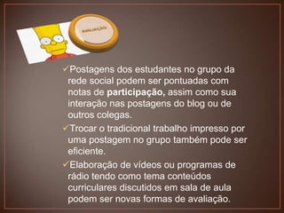 Postagens dos estudantes no grupo da
rede social podem ser pontuadas com
notas de participação, assim como sua
interação nas postagens do blog ou de
outros colegas.
Trocar o tradicional trabalho impresso por
uma postagem no grupo também pode ser
eficiente.
Elaboração de vídeos ou programas de
rádio tendo como tema conteúdos
curriculares discutidos em sala de aula
podem ser novas formas de avaliação.

 