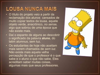 • O título do projeto veio a partir da
reclamação dos alunos cansados de
muito copiar textos da lousa, aquele
objeto verde, anacrônico, no sense,
algo que sobrou de uma época que
não existe mais.
• Daí o espanto de alguns ao descobrir
o significado da palavra aluno, do
latim alumnus, sem luz.
• Os estudantes de hoje não aceitam
mais serem chamados de sem luz.
Não existe mais aquela velha
percepção de que o professor é o que
sabe e o aluno o que não sabe. Eles
acreditam saber muitas coisas,
algumas mais que seus professores.

 