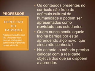 Nossos métodos são
tão ultrapassados,
que se configuram
como uma imposição
quase violenta

• Os conteúdos presentes no
currículo são fruto do
acúmulo cultural da
humanidade e podem ser
apresentados como
novidade aos estudantes.
• Quem nunca sentiu aquele
frio na barriga por estar
aprendendo algo novo, que
ainda não conhecia?
• No entanto, o método precisa
dialogar com a realidade
objetiva dos que se dispõem
a aprender.

 