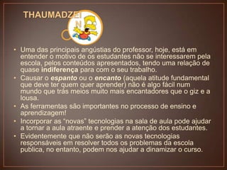 THAUMADZEI
N
• Uma das principais angústias do professor, hoje, está em
entender o motivo de os estudantes não se interessarem pela
escola, pelos conteúdos apresentados, tendo uma relação de
quase indiferença para com o seu trabalho.
• Causar o espanto ou o encanto (aquela atitude fundamental
que deve ter quem quer aprender) não é algo fácil num
mundo que trás meios muito mais encantadores que o giz e a
lousa.
• As ferramentas são importantes no processo de ensino e
aprendizagem!
• Incorporar as “novas” tecnologias na sala de aula pode ajudar
a tornar a aula atraente e prender a atenção dos estudantes.
• Evidentemente que não serão as novas tecnologias
responsáveis em resolver todos os problemas da escola
publica, no entanto, podem nos ajudar a dinamizar o curso.

 