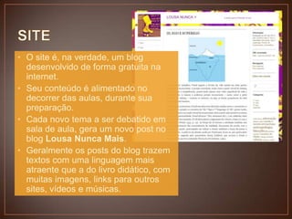 • O site é, na verdade, um blog
desenvolvido de forma gratuita na
internet.
• Seu conteúdo é alimentado no
decorrer das aulas, durante sua
preparação.
• Cada novo tema a ser debatido em
sala de aula, gera um novo post no
blog Lousa Nunca Mais.
• Geralmente os posts do blog trazem
textos com uma linguagem mais
atraente que a do livro didático, com
muitas imagens, links para outros
sites, vídeos e músicas.

 