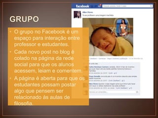 • O grupo no Facebook é um
espaço para interação entre
professor e estudantes.
• Cada novo post no blog é
colado na página da rede
social para que os alunos
acessem, leiam e comentem.
• A página é aberta para que os
estudantes possam postar
algo que pensem ser
relacionado às aulas de
filosofia.

 