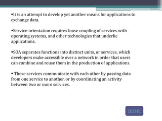 It is an attempt to develop yet another means for applications to
exchange data.

Service-orientation requires loose coupling of services with
operating systems, and other technologies that underlie
applications.

SOA separates functions into distinct units, or services, which
developers make accessible over a network in order that users
can combine and reuse them in the production of applications.

 These services communicate with each other by passing data
from one service to another, or by coordinating an activity
between two or more services.




                                                                HOME
 
