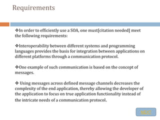 Requirements


In order to efficiently use a SOA, one must[citation needed] meet
the following requirements:

Interoperability between different systems and programming
languages provides the basis for integration between applications on
different platforms through a communication protocol.

One example of such communication is based on the concept of
messages.

 Using messages across defined message channels decreases the
complexity of the end application, thereby allowing the developer of
the application to focus on true application functionality instead of
the intricate needs of a communication protocol.

                                                                     NEXT
 