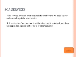 SOA SERVICES
 If a service-oriented architecture is to be effective, we need a clear
 understanding of the term service.

  A service is a function that is well-defined, self-contained, and does
 not depend on the context or state of other services




                                                                      HOME
 