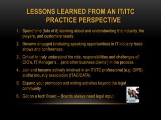 LESSONS LEARNED FROM AN IT/ITC
PRACTICE PERSPECTIVE
1. Spend time (lots of it) learning about and understanding the industry, the
players, and customers needs.
2. Become engaged (including speaking opportunities) in IT industry trade
shows and conferences.
3. Critical to truly understand the role, responsibilities and challenges of
CIO’s, IT Manager’s …(and other business clients’) in the process.
4. Join and become actively involved in an IT/ITC professional (e.g. CIPS)
and/or industry association (ITAC/CATA)
5. Expand your promotion and writing activities beyond the legal
community.
6. Get on a tech Board – Boards always need legal input.
 