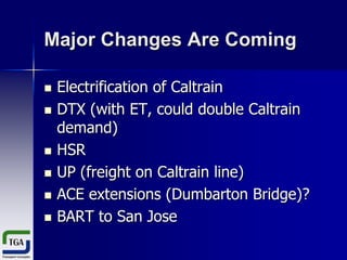 Major Changes Are Coming









Electrification of Caltrain
DTX (with ET, could double Caltrain
demand)
HSR
UP (freight on Caltrain line)
ACE extensions (Dumbarton Bridge)?
BART to San Jose

 