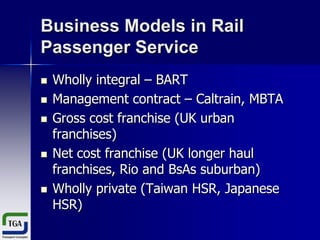 Business Models in Rail
Passenger Service








Wholly integral – BART
Management contract – Caltrain, MBTA
Gross cost franchise (UK urban
franchises)
Net cost franchise (UK longer haul
franchises, Rio and BsAs suburban)
Wholly private (Taiwan HSR, Japanese
HSR)

 
