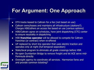 For Argument: One Approach














DTX tracks leased to Caltrain for a fee (not based on use)
Caltrain owns/leases and maintains all infrastructure (stations?).
Charges HSR/others an access fee based on use (various options)
HSR/Caltrain agree on schedules, have joint dispatching (CTC) center
to ensure neutrality in dispatching
HSR franchise operator will be allowed to compete for Caltrain
franchise (or contract) when re-offered
UP replaced by short line operator that uses electric traction and
operates only at night (full temporal separation)
State/local program to eliminate all grade crossings before HSR
Re-open Dumbarton Bridge to remove freight and let ACE serve midPeninsula directly
Oversight agency to coordinate all services. Harmonize fares and
and provide common ticketing?

 