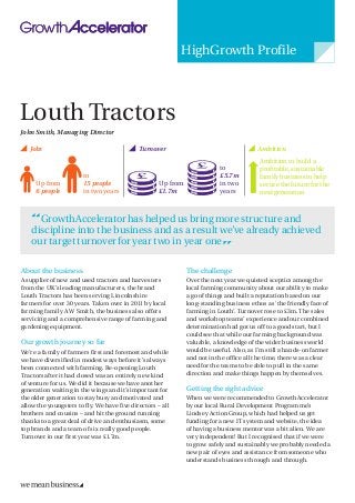 Louth Tractors 
HighGrowth Profile 
About the business 
A supplier of new and used tractors and harvesters from the UK’s leading manufacturers, the brand Louth Tractors has been serving Lincolnshire farmers for over 30 years. Taken over in 2011 by local farming family A W Smith, the business also offers servicing and a comprehensive range of farming and gardening equipment. 
Our growth journey so far 
We’re a family of farmers first and foremost and while we have diversified in modest ways before it’s always been connected with farming. Re-opening Louth Tractors after it had closed was an entirely new kind of venture for us. We did it because we have another generation waiting in the wings and it’s important for the older generation to stay busy and motivated and allow the youngsters to fly. We have five directors – all brothers and cousins – and hit the ground running thanks to a great deal of drive and enthusiasm, some top brands and a team of six really good people. Turnover in our first year was £1.7m. 
The challenge 
Over the next year we quieted sceptics among the local farming community about our ability to make a go of things and built a reputation based on our long-standing business ethos as ‘the friendly face of farming in Louth’. Turnover rose to £3m. The sales and workshop teams’ experience and our combined determination had got us off to a good start, but I could see that while our farming background was valuable, a knowledge of the wider business world would be useful. Also, as I’m still a hands-on farmer and not in the office all the time, there was a clear need for the teams to be able to pull in the same direction and make things happen by themselves. 
Getting the right advice 
When we were recommended to GrowthAccelerator by our local Rural Development Programme’s Lindsey Action Group, which had helped us get funding for a new IT system and website, the idea of having a business mentor was a bit alien. We are very independent! But I recognised that if we were to grow safely and sustainably we probably needed a new pair of eyes and assistance from someone who understands business through and through. 
Up from 
6 people 
to 
15 people 
in two years Jobs 
Up from 
£1.7m 
Ambition to build a profitable, sustainable family business to help secure the future for the next generation Turnover Ambition 
John Smith, Managing Director 
to 
£5.7m 
in two years GrowthAccelerator has helped us bring more structure and discipline into the business and as a result we’ve already achieved our target turnover for year two in year one  