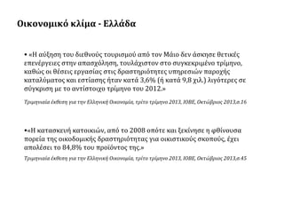 Οικονομικό κλίμα - Ελλάδα
• «Η αύξηση του διεθνούς τουρισμού από τον Μάιο δεν άσκησε θετικές
επενέργειες στην απασχόληση, τουλάχιστον στο συγκεκριμένο τρίμηνο,
καθώς οι θέσεις εργασίας στις δραστηριότητες υπηρεσιών παροχής
καταλύματος και εστίασης ήταν κατά 3,6% (ή κατά 9,8 χιλ.) λιγότερες σε
σύγκριση με το αντίστοιχο τρίμηνο του 2012.»
Τριμηνιαία έκθεση για την Ελληνική Οικονομία, τρίτο τρίμηνο 2013, ΙΟΒΕ, Οκτώβριος 2013,σ.16

•«Η κατασκευή κατοικιών, από το 2008 οπότε και ξεκίνησε η φθίνουσα
πορεία της οικοδομικής δραστηριότητας για οικιστικούς σκοπούς, έχει
απολέσει το 84,8% του προϊόντος της.»
Τριμηνιαία έκθεση για την Ελληνική Οικονομία, τρίτο τρίμηνο 2013, ΙΟΒΕ, Οκτώβριος 2013,σ.45

 