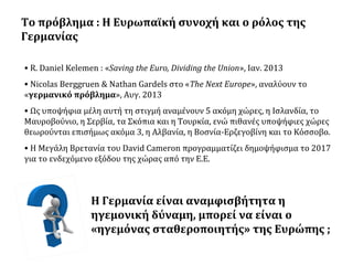 Το πρόβλημα : Η Ευρωπαϊκή συνοχή και ο ρόλος της
Γερμανίας
• R. Daniel Kelemen : «Saving the Euro, Dividing the Union», Ιαν. 2013
• Nicolas Berggruen & Nathan Gardels στο «The Next Europe», αναλύουν το
«γερμανικό πρόβλημα», Αυγ. 2013
• Ως υποψήφια μέλη αυτή τη στιγμή αναμένουν 5 ακόμη χώρες, η Ισλανδία, το
Μαυροβούνιο, η Σερβία, τα Σκόπια και η Τουρκία, ενώ πιθανές υποψήφιες χώρες
θεωρούνται επισήμως ακόμα 3, η Αλβανία, η Βοσνία-Ερζεγοβίνη και το Κόσσοβο.
• Η Μεγάλη Βρετανία του David Cameron προγραμματίζει δημοψήφισμα το 2017
για το ενδεχόμενο εξόδου της χώρας από την Ε.Ε.

Η Γερμανία είναι αναμφισβήτητα η
ηγεμονική δύναμη, μπορεί να είναι ο
«ηγεμόνας σταθεροποιητής» της Ευρώπης ;

 