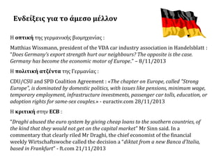 Ενδείξεις για το άμεσο μέλλον
Η οπτική της γερμανικής βιομηχανίας :
Matthias Wissmann, president of the VDA car industry association in Handelsblatt :
“Does Germany’s export strength hurt our neighbours? The opposite is the case.
Germany has become the economic motor of Europe.” – 8/11/2013
Η πολιτική ατζέντα της Γερμανίας :
CDU/CSU and SPD Coalition Agreement : «The chapter on Europe, called "Strong
Europe", is dominated by domestic politics, with issues like pensions, minimum wage,
temporary employment, infrastructure investments, passenger car tolls, education, or
adoption rights for same-sex couples.» - euractiv.com 28/11/2013
Η κριτική στην ECB :
“Draghi abused the euro system by giving cheap loans to the southern countries, of
the kind that they would not get on the capital market” Mr Sinn said. In a
commentary that clearly riled Mr Draghi, the chief economist of the financial
weekly Wirtschaftswoche called the decision a “diktat from a new Banca d’Italia,
based in Frankfurt” - ft.com 21/11/2013

 