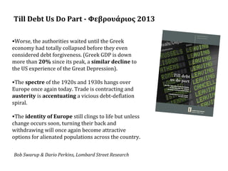 Till Debt Us Do Part - Φεβρουάριος 2013
•Worse, the authorities waited until the Greek
economy had totally collapsed before they even
considered debt forgiveness. (Greek GDP is down
more than 20% since its peak, a similar decline to
the US experience of the Great Depression).
•The spectre of the 1920s and 1930s hangs over
Europe once again today. Trade is contracting and
austerity is accentuating a vicious debt-deflation
spiral.
•The identity of Europe still clings to life but unless
change occurs soon, turning their back and
withdrawing will once again become attractive
options for alienated populations across the country.
Bob Swarup & Dario Perkins, Lombard Street Research

 