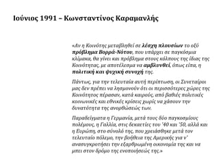 Ιούνιος 1991 – Κωνσταντίνος Καραμανλής

«Aν η Kοινότης μεταβληθεί σε λέσχη πλουσίων το οξύ
πρόβλημα Bορρά-Nότου, που υπάρχει σε παγκόσμια
κλίμακα, θα γίνει και πρόβλημα στους κόλπους της ίδιας της
Kοινότητας, με αποτέλεσμα να αμβλυνθεί, όπως είπα, η
πολιτική και ψυχική συνοχή της.
Πάντως, για την τελευταία αυτή περίπτωση, οι Συνεταίροι
μας δεν πρέπει να λησμονούν ότι οι περισσότερες χώρες της
Kοινότητος πέρασαν, κατά καιρούς, από βαθιές πολιτικές
κοινωνικές και εθνικές κρίσεις χωρίς να χάσουν την
δυνατότητα της ανορθώσεώς των.
Παραδείγματα η Γερμανία, μετά τους δύο παγκοσμίους
πολέμους, η Γαλλία, στις δεκαετίες του '40 και '50, αλλά και
η Eυρώπη, στο σύνολό της, που χρειάσθηκε μετά τον
τελευταίο πόλεμο, την βοήθεια της Aμερικής για ν'
ανασυγκροτήσει την εξαρθρωμένη οικονομία της και να
μπει στον δρόμο της ενοποιήσεώς της.»

 