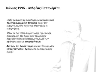 Ιούνιος 1995 – Ανδρέας Παπανδρέου

«Είδα πράγματι το Διευθυντήριο να λειτουργεί.
Τι είναι η Ηνωμένη Ευρώπη, ποιος την
κυβερνά, τι ρόλο παίζουμε πλέον εμείς οι
κυβερνήσεις.
Πάμε σε ένα είδος συρρίκνωσης της εθνικής
δύναμης, όχι στο βωμό μιας συλλογικής
δημοκρατικής διαδικασίας, στο βωμό των
κρίσεων και των συμφερόντων.
Δεν λέω ότι θα φύγουμε από την Ένωση, δεν
υπάρχουν άλλοι δρόμοι, θα δώσουμε μάχες
όμως.»

 